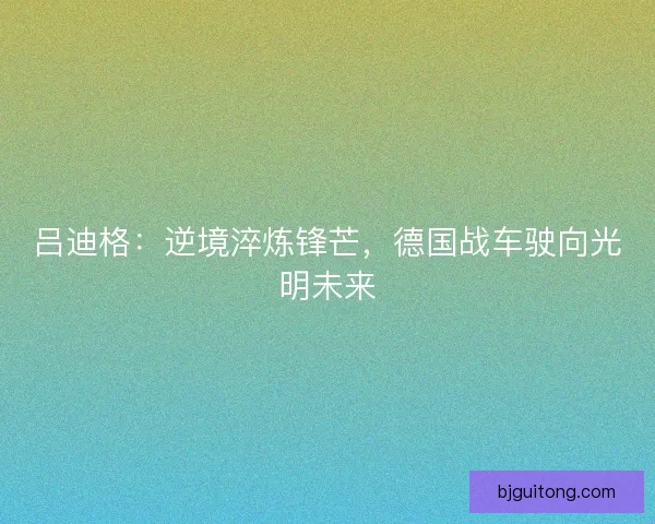 吕迪格：逆境淬炼锋芒，德国战车驶向光明未来