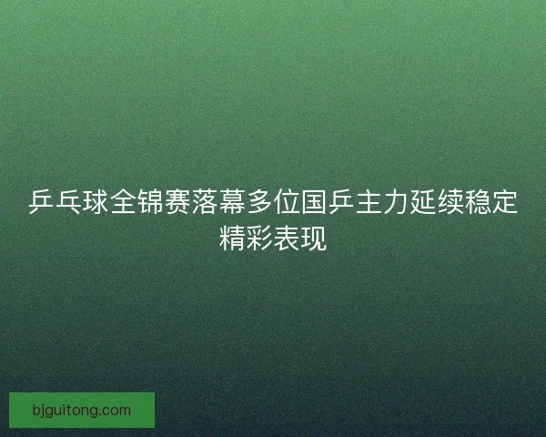 乒乓球全锦赛落幕多位国乒主力延续稳定精彩表现