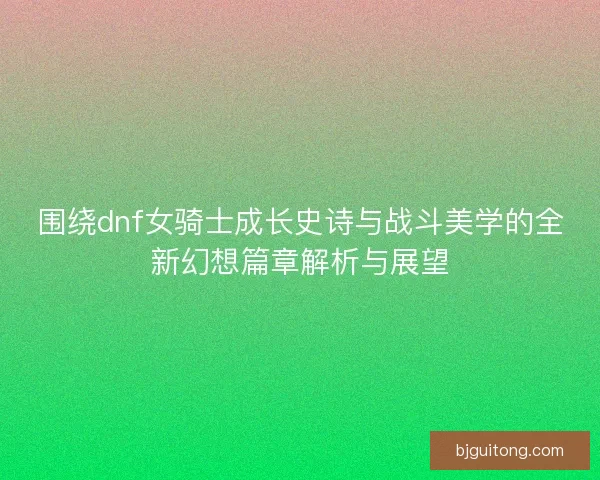 围绕dnf女骑士成长史诗与战斗美学的全新幻想篇章解析与展望