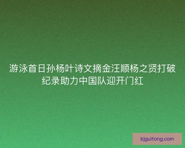 游泳首日孙杨叶诗文摘金汪顺杨之贤打破纪录助力中国队迎开门红