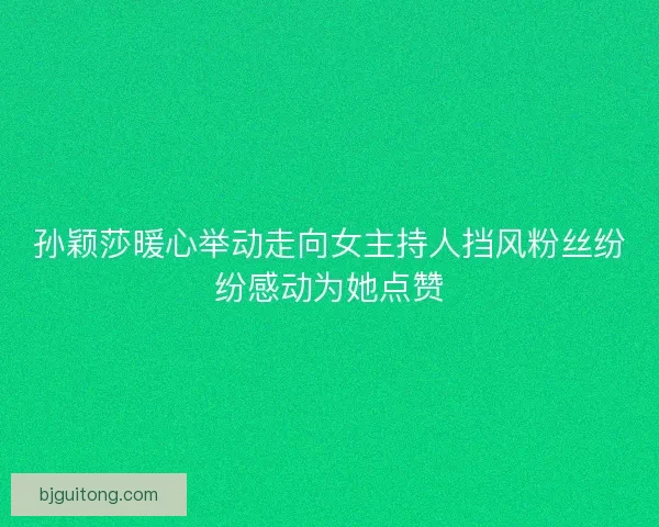 孙颖莎暖心举动走向女主持人挡风粉丝纷纷感动为她点赞