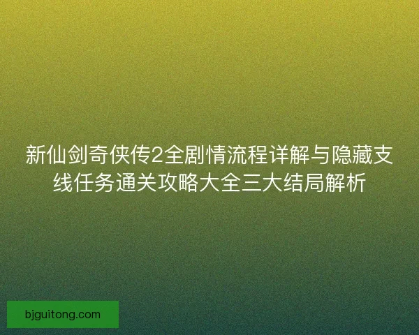 新仙剑奇侠传2全剧情流程详解与隐藏支线任务通关攻略大全三大结局解析