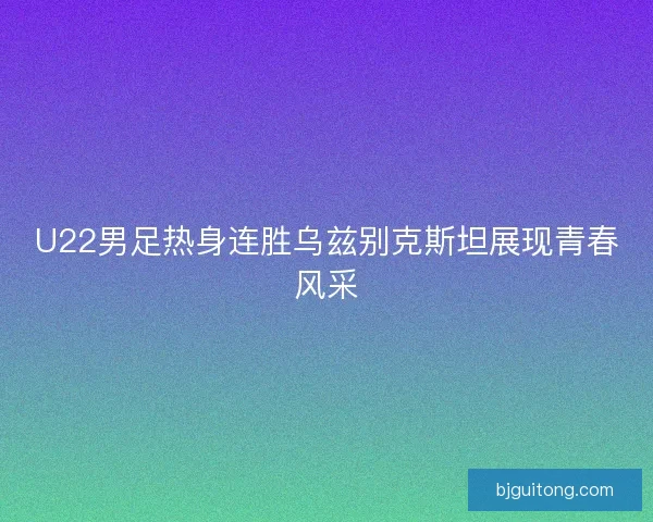 U22男足热身连胜乌兹别克斯坦展现青春风采