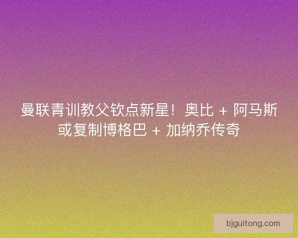 曼联青训教父钦点新星！奥比 + 阿马斯或复制博格巴 + 加纳乔传奇