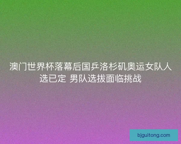 澳门世界杯落幕后国乒洛杉矶奥运女队人选已定 男队选拔面临挑战