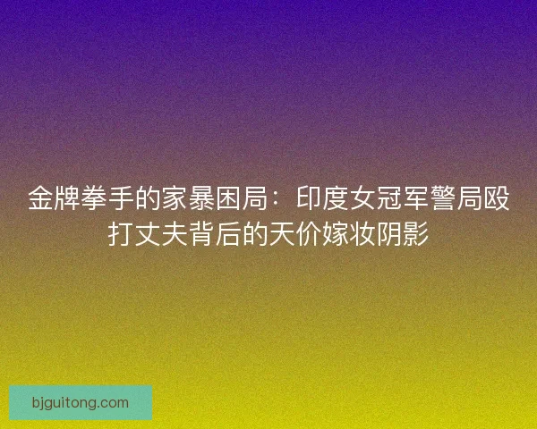 金牌拳手的家暴困局：印度女冠军警局殴打丈夫背后的天价嫁妆阴影