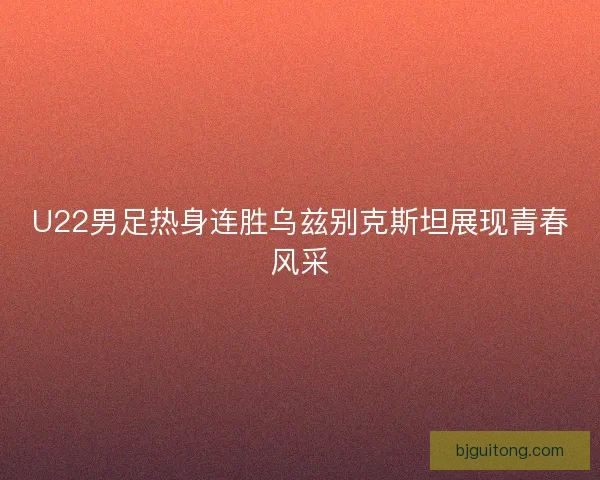 U22男足热身连胜乌兹别克斯坦展现青春风采