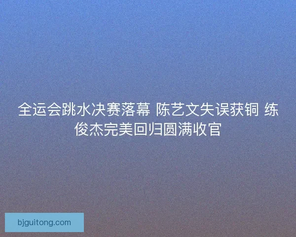 全运会跳水决赛落幕 陈艺文失误获铜 练俊杰完美回归圆满收官