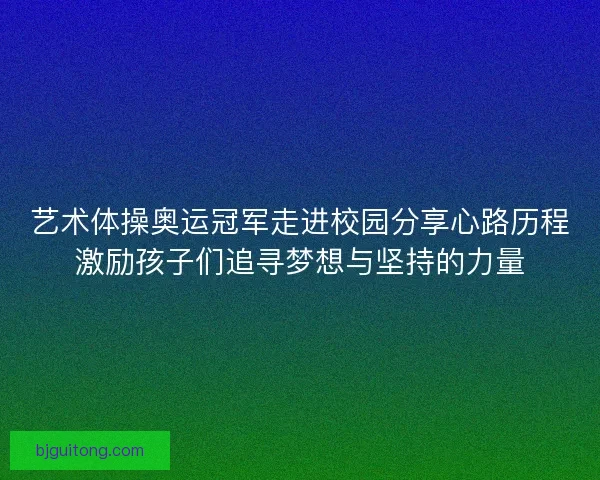 艺术体操奥运冠军走进校园分享心路历程激励孩子们追寻梦想与坚持的力量