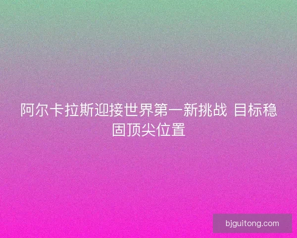 阿尔卡拉斯迎接世界第一新挑战 目标稳固顶尖位置