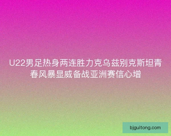 U22男足热身两连胜力克乌兹别克斯坦青春风暴显威备战亚洲赛信心增