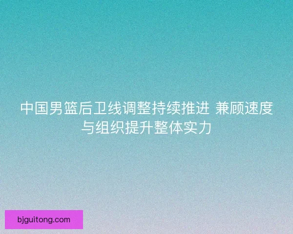 中国男篮后卫线调整持续推进 兼顾速度与组织提升整体实力